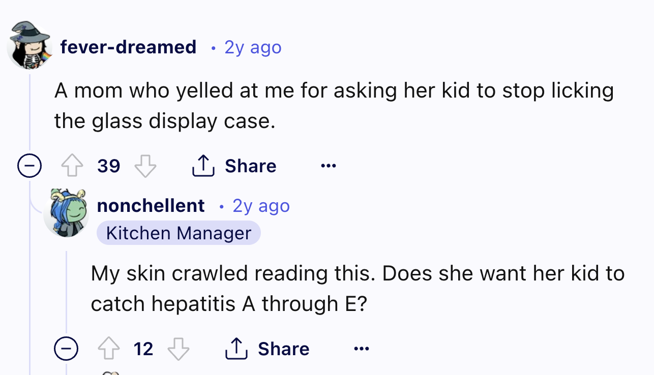 screenshot - feverdreamed . 2y ago A mom who yelled at me for asking her kid to stop licking the glass display case. 39 nonchellent 2y ago Kitchen Manager My skin crawled reading this. Does she want her kid to catch hepatitis A through E? 12